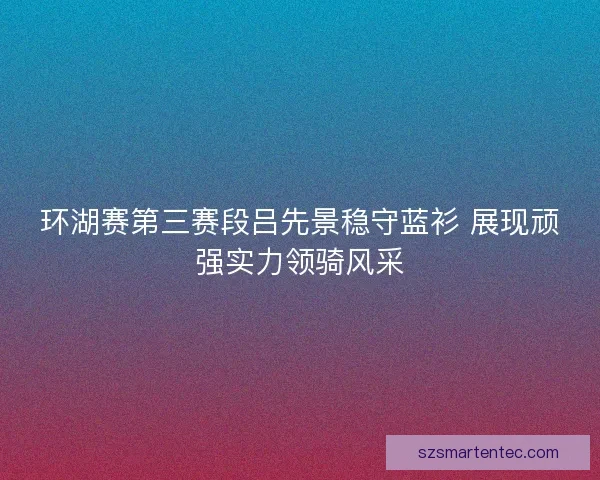 环湖赛第三赛段吕先景稳守蓝衫 展现顽强实力领骑风采