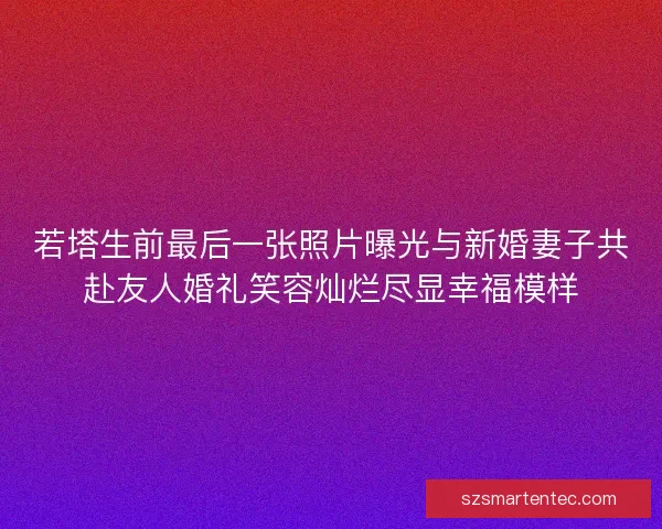 若塔生前最后一张照片曝光与新婚妻子共赴友人婚礼笑容灿烂尽显幸福模样