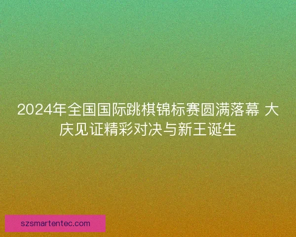 2024年全国国际跳棋锦标赛圆满落幕 大庆见证精彩对决与新王诞生