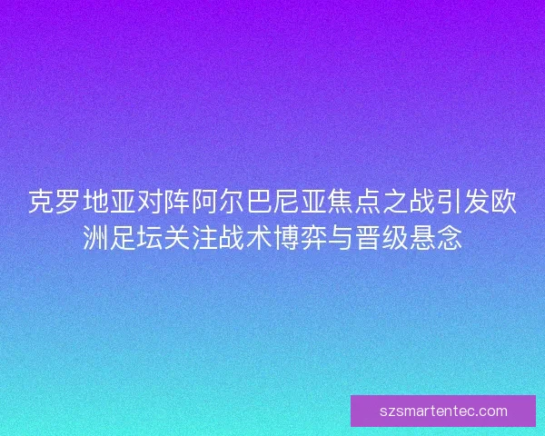 克罗地亚对阵阿尔巴尼亚焦点之战引发欧洲足坛关注战术博弈与晋级悬念