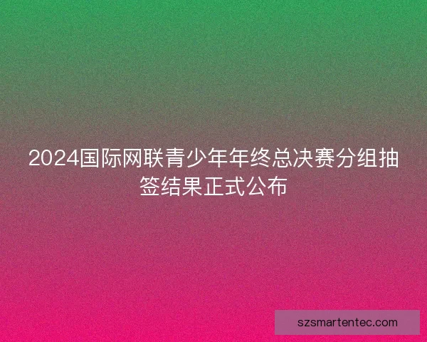 2024国际网联青少年年终总决赛分组抽签结果正式公布 2024国际网联青少年年终总决赛分组抽签结果正式公布
