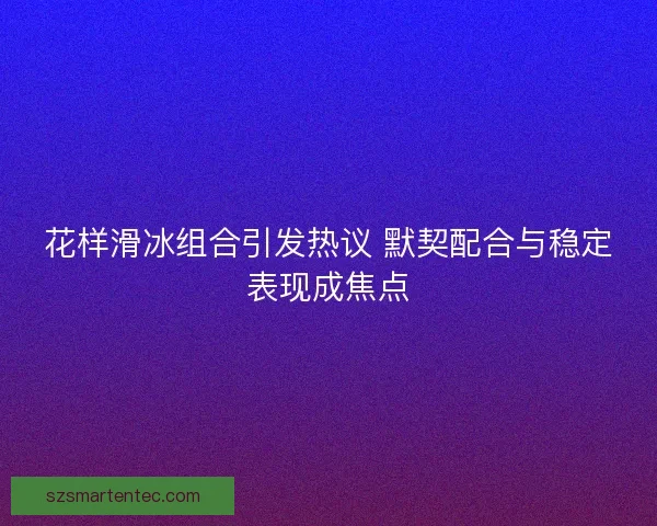 花样滑冰组合引发热议 默契配合与稳定表现成焦点