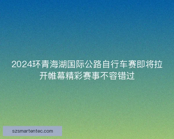 2024环青海湖国际公路自行车赛即将拉开帷幕精彩赛事不容错过