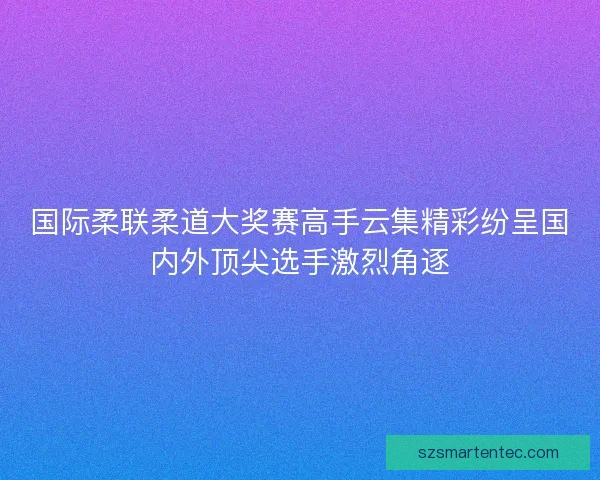 国际柔联柔道大奖赛高手云集精彩纷呈国内外顶尖选手激烈角逐