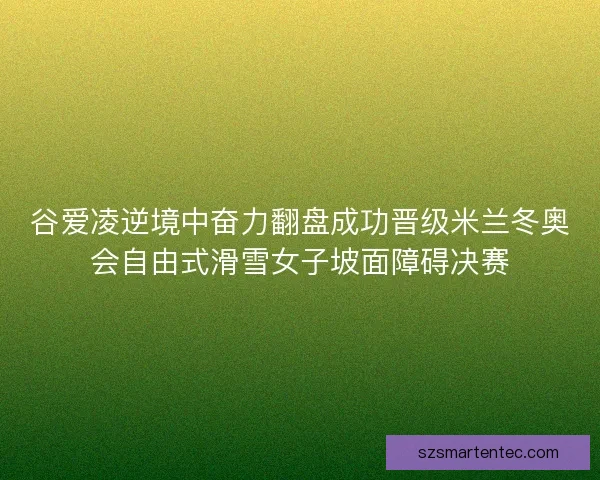 谷爱凌逆境中奋力翻盘成功晋级米兰冬奥会自由式滑雪女子坡面障碍决赛