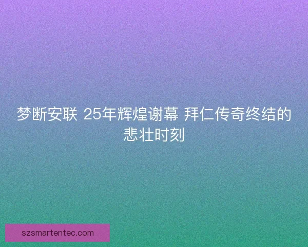 梦断安联 25年辉煌谢幕 拜仁传奇终结的悲壮时刻