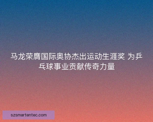 马龙荣膺国际奥协杰出运动生涯奖 为乒乓球事业贡献传奇力量 马龙荣膺国际奥协杰出运动生涯奖 为乒乓球事业贡献传奇力量