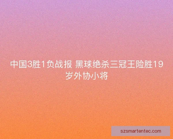 中国3胜1负战报 黑球绝杀三冠王险胜19岁外协小将 中国3胜1负战报 黑球绝杀三冠王险胜19岁外协小将