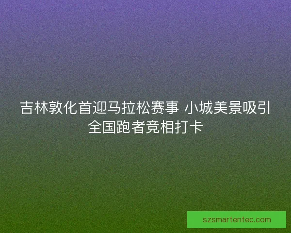 吉林敦化首迎马拉松赛事 小城美景吸引全国跑者竞相打卡 吉林敦化首迎马拉松赛事 小城美景吸引全国跑者竞相打卡
