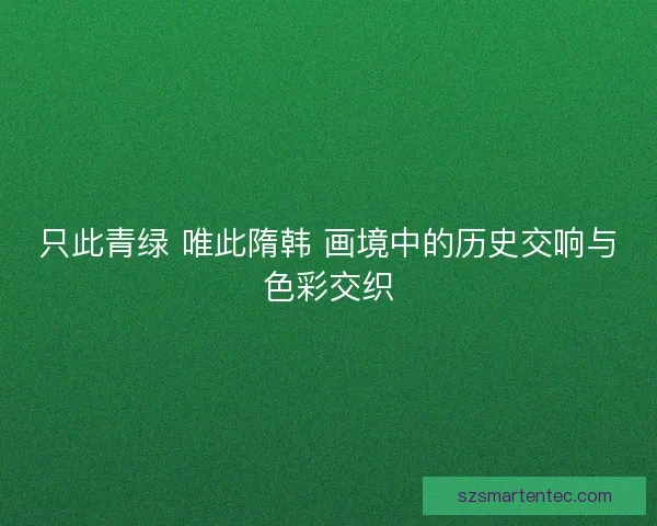只此青绿 唯此隋韩 画境中的历史交响与色彩交织 只此青绿 唯此隋韩 画境中的历史交响与色彩交织