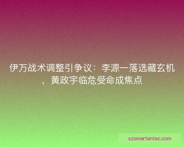 伊万战术调整引争议：李源一落选藏玄机，黄政宇临危受命成焦点