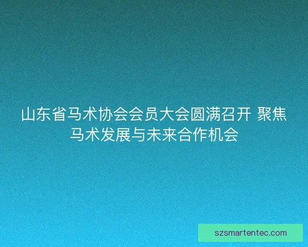 山东省马术协会会员大会圆满召开 聚焦马术发展与未来合作机会 山东省马术协会会员大会圆满召开 聚焦马术发展与未来合作机会