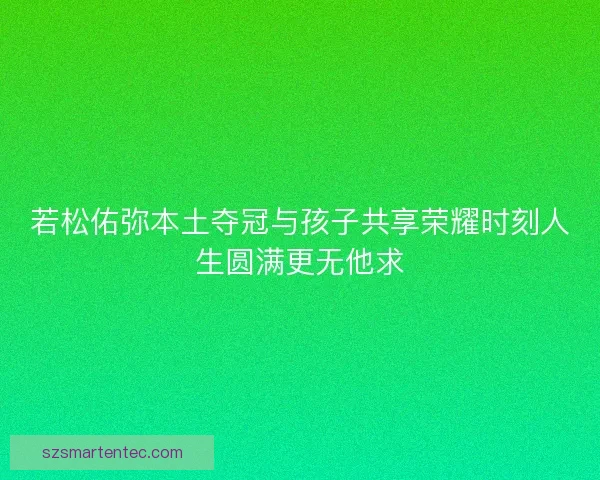 若松佑弥本土夺冠与孩子共享荣耀时刻人生圆满更无他求 若松佑弥本土夺冠与孩子共享荣耀时刻人生圆满更无他求