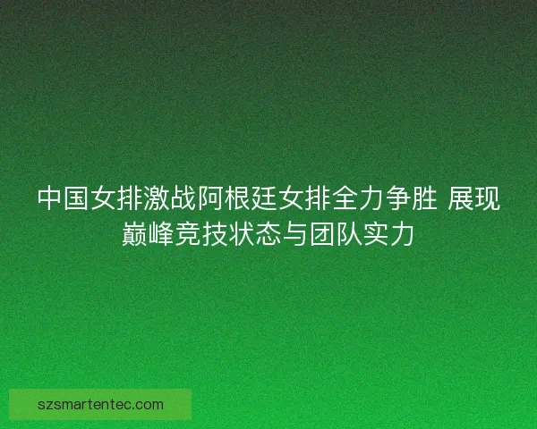 中国女排激战阿根廷女排全力争胜 展现巅峰竞技状态与团队实力 中国女排激战阿根廷女排全力争胜 展现巅峰竞技状态与团队实力